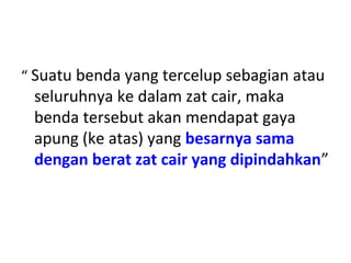“ Suatu benda yang tercelup sebagian atau
seluruhnya ke dalam zat cair, maka
benda tersebut akan mendapat gaya
apung (ke atas) yang besarnya sama
dengan berat zat cair yang dipindahkan”
 