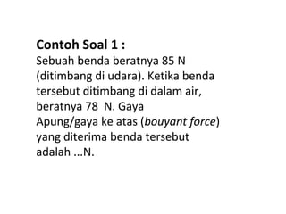 Contoh Soal 1 :
Sebuah benda beratnya 85 N
(ditimbang di udara). Ketika benda
tersebut ditimbang di dalam air,
beratnya 78 N. Gaya
Apung/gaya ke atas (bouyant force)
yang diterima benda tersebut
adalah ...N.
 