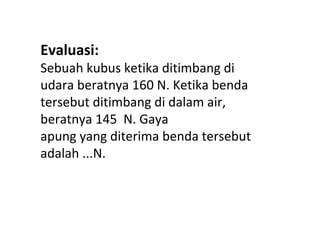 Evaluasi:
Sebuah kubus ketika ditimbang di
udara beratnya 160 N. Ketika benda
tersebut ditimbang di dalam air,
beratnya 145 N. Gaya
apung yang diterima benda tersebut
adalah ...N.
 