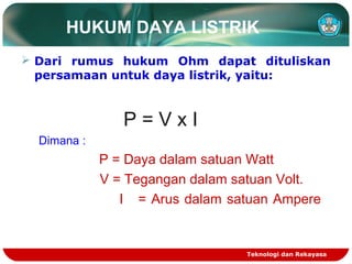 HUKUM DAYA LISTRIK
 Dari rumus hukum Ohm dapat dituliskan
persamaan untuk daya listrik, yaitu:
P = V x I
Dimana :
P = Daya dalam satuan Watt
V = Tegangan dalam satuan Volt.
I = Arus dalam satuan Ampere
Teknologi dan Rekayasa
 
