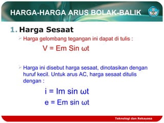 HARGA-HARGA ARUS BOLAK-BALIK
1. Harga Sesaat
Harga gelombang tegangan ini dapat di tulis :
V = Em Sin ωt
Harga ini disebut harga sesaat, dinotasikan dengan
huruf kecil. Untuk arus AC, harga sesaat ditulis
dengan :
i = Im sin ωt
e = Em sin ωt
Teknologi dan Rekayasa
 