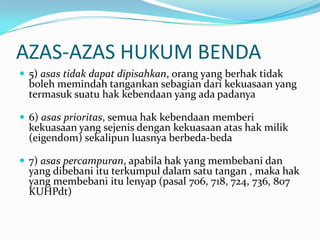 AZAS-AZAS HUKUM BENDA
 5) asas tidak dapat dipisahkan, orang yang berhak tidak
  boleh memindah tangankan sebagian dari kekuasaan yang
  termasuk suatu hak kebendaan yang ada padanya

 6) asas prioritas, semua hak kebendaan memberi
  kekuasaan yang sejenis dengan kekuasaan atas hak milik
  (eigendom) sekalipun luasnya berbeda-beda

 7) asas percampuran, apabila hak yang membebani dan
  yang dibebani itu terkumpul dalam satu tangan , maka hak
  yang membebani itu lenyap (pasal 706, 718, 724, 736, 807
  KUHPdt)
 