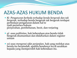 AZAS-AZAS HUKUM BENDA
 8) Pengaturan berbeda terhadap benda bergerak dan tak
  bergerak, terhadap benda bergerak tak bergerak terdapat
  perbedaan pengaturan dalam hal te
  rjadi peristiwa hukum
  penyerahan, pembebanan, bezit, dan verjaring

 9) asas publisitas, hak kebendaan atas benda tidak
  bergerak diumumkan dan didaftarkan dalam register
  umum

 10) asas mengenai sifat perjanjian, hak yang melekat atas
  benda itu berpindah, apabila bendanya itu di serahkan
  kepada yang memperoleh hak kebendaan itu.
 