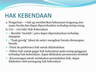 HAK KEBENDAAN
a. Pengertian → hak yg memberikan kekuasaan langsung atas
   suatu benda dan dapat dipertahankan terhadap setiap orang.
b. Ciri – ciri/sifat Hak Kebendaan
 - Bersifat “mutlak”, yaitu dapat dipertahankan terhadap
   siapapun
 - “Zaak gevolg” (droit de suite) mengikuti benda dimanapun
   berada
 -Droit de preference hak untuk didahulukan
 -Diberi hak untuk gugat hak kebendaan pada setiap gangguan
   terhadap hak kebendaan, dapat dilakukan penuntutan kembali
 -Kewenangan untuk melakukan pemindahan hak, dapat
   dilakukan oleh pemegang hak kebendaan
 