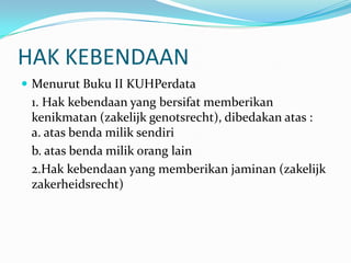 HAK KEBENDAAN
 Menurut Buku II KUHPerdata
 1. Hak kebendaan yang bersifat memberikan
 kenikmatan (zakelijk genotsrecht), dibedakan atas :
 a. atas benda milik sendiri
 b. atas benda milik orang lain
 2.Hak kebendaan yang memberikan jaminan (zakelijk
 zakerheidsrecht)
 
