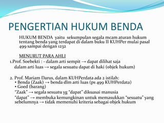 PENGERTIAN HUKUM BENDA
    HUKUM BENDA yaitu sekumpulan segala mcam aturan hukum
    tentang benda yang terdapat di dalam buku II KUHPer mulai pasal
    499 sampai dengan 1232

     MENURUT PARA AHLI
1.Prof. Soebekti : - dalam arti sempit → dapat dilihat saja
   dalam arti luas → segala sesuatu dapat di haki (objek hukum)

2. Prof. Mariam Darus, dalam KUHPerdata ada 2 istilah:
   ▪ Benda (Zaak) → benda dlm arti luas (ps 499 KUHPerdata)
   ▪ Goed (barang)
   “Zaak” → segala sesuatu yg “dapat” dikuasai manusia
   “dapat” → membuka kemungkinan untuk memasukkan “sesuatu” yang
   sebelumnya → tidak memenuhi kriteria sebagai objek hukum
 