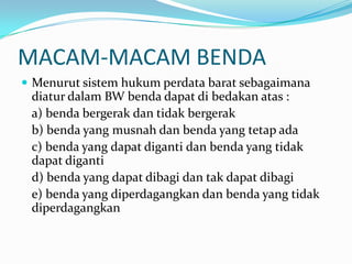 MACAM-MACAM BENDA
 Menurut sistem hukum perdata barat sebagaimana
 diatur dalam BW benda dapat di bedakan atas :
 a) benda bergerak dan tidak bergerak
 b) benda yang musnah dan benda yang tetap ada
 c) benda yang dapat diganti dan benda yang tidak
 dapat diganti
 d) benda yang dapat dibagi dan tak dapat dibagi
 e) benda yang diperdagangkan dan benda yang tidak
 diperdagangkan
 
