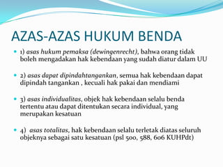 AZAS-AZAS HUKUM BENDA
 1) asas hukum pemaksa (dewingenrecht), bahwa orang tidak
  boleh mengadakan hak kebendaan yang sudah diatur dalam UU

 2) asas dapat dipindahtangankan, semua hak kebendaan dapat
  dipindah tangankan , kecuali hak pakai dan mendiami

 3) asas individualitas, objek hak kebendaan selalu benda
  tertentu atau dapat ditentukan secara individual, yang
  merupakan kesatuan

 4) asas totalitas, hak kebendaan selalu terletak diatas seluruh
  objeknya sebagai satu kesatuan (psl 500, 588, 606 KUHPdt)
 