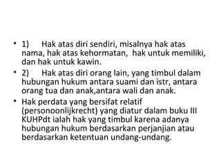 • 1) Hak atas diri sendiri, misalnya hak atas
nama, hak atas kehormatan, hak untuk memiliki,
dan hak untuk kawin.
• 2) Hak atas diri orang lain, yang timbul dalam
hubungan hukum antara suami dan istr, antara
orang tua dan anak,antara wali dan anak.
• Hak perdata yang bersifat relatif
(personoonlijkrecht) yang diatur dalam buku III
KUHPdt ialah hak yang timbul karena adanya
hubungan hukum berdasarkan perjanjian atau
berdasarkan ketentuan undang-undang.
 