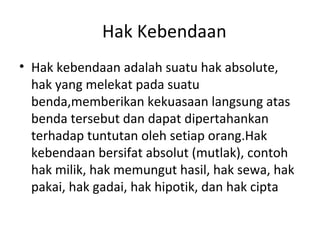 Hak Kebendaan
• Hak kebendaan adalah suatu hak absolute,
hak yang melekat pada suatu
benda,memberikan kekuasaan langsung atas
benda tersebut dan dapat dipertahankan
terhadap tuntutan oleh setiap orang.Hak
kebendaan bersifat absolut (mutlak), contoh
hak milik, hak memungut hasil, hak sewa, hak
pakai, hak gadai, hak hipotik, dan hak cipta
 