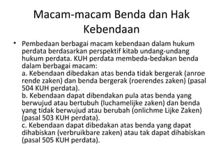 Macam-macam Benda dan Hak
Kebendaan
• Pembedaan berbagai macam kebendaan dalam hukum
perdata berdasarkan perspektif kitab undang-undang
hukum perdata. KUH perdata membeda-bedakan benda
dalam berbagai macam:
a. Kebendaan dibedakan atas benda tidak bergerak (anroe
rende zaken) dan benda bergerak (roerendes zaken) (pasal
504 KUH perdata).
b. Kebendaan dapat dibendakan pula atas benda yang
berwujud atau bertubuh (luchamelijke zaken) dan benda
yang tidak berwujud atau berubah (onlichme Lijke Zaken)
(pasal 503 KUH perdata).
c. Kebendaan dapat dibedakan atas benda yang dapat
dihabiskan (verbruikbare zaken) atau tak dapat dihabiskan
(pasal 505 KUH perdata).
 