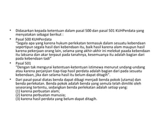 • Didasarkan kepada ketentuan dalam pasal 500 dan pasal 501 KUHPerdata yang
menyatakan sebagai berikut :
• Pasal 500 KUHPerdata
“Segala apa yang karena hukum perlekatan termasuk dalam sesuatu kebendaan
sepertipun segala hasil dari kebendaan itu, baik hasil karena alam maupun hasil
karena pekerjaan orang lain, selama yang akhir-akhir ini melekat paada kebendaan
itu laksana dan akar terpaut pada tanahnya, kesemuanya itu adalah bagian dari
pada kebendaan tadi”
• Pasal 501
“Dengan tak mengurai ketentuan-ketentuan istimewa menurut undang-undang
atau karena perjanjian tiap-tiap hasil perdata adalah bagian dari pada sesuatu
kebendaan, jika dan selama hasil itu belum dapat ditagih”.
• Dari pasal-pasal diatas benda dapat dibagi menjadi benda pokok (utama) dan
benda perlekatan. Benda pokok adalah benda yang semula telah dimiliki oleh
seseorang tertentu, sedangkan benda perlekatan adalah setiap yang:
(1) karena perbuatan alam;
(2) karena perbuatan manusia;
(3) karena hasil perdata yang belum dapat ditagih.
 