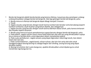• Benda tak bergerak adalah benda-benda yang karena sifatnya, tujuannya atau penetapan undang-
undang dinyatakan sebagai benda tak bergerak. Ada tiga golongan benda tak bergerak, yaitu:
• 1. Benda menurut sifatnya tak bergerak dapat dibagi menjadi 3 macam :
a. Tanah
b. Segala sesuatu yang bersatu dengan tanah karena tumbuh dan berakar serta bercabang (seperti
tumbuh-tumbuhan, buah-buahan yang belum dipetik, dan sebagainya)
c. Segala sesuatu yang bersatu dengan tanah karena didirikan diatas tanah, yaitu karena tertanam
dan terpaku seperti tanaman.
• 2. Benda yang menurut tujuan pemakaiannya supaya bersatu dengan benda tak bergerak, yaitu:
a. Pada pabrik ; segala macam mesin-mesin katel-katel dan alat-alat lain yang dimaksudkan supaya
terus-menerus berada disitu untuk digunakan dalam menjalankan pabrik.
b. Pada suatu perkebunan ; segala sesuatu yang dapat digunakan rabuk bagi tanah, ikan dalam
kolam dan lain-lain.
c. Pada rumah kediaman ; segala kacak, tulisan-tulisan, dan lain-lain serta alat-alat untuk
menggantungkan barang-barang itu sebagai bagian dari dinding, sarang burung yang dapat
dimakan (walet).
d. Barang reruntuhan dari suatu bangunan, apabila dimaksudkan untuk dipakai guna untuk
mendirikan lagi bangunan itu.
 