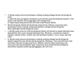 • 3. Benda yang menurut penetapan undang-undang sebagai benda tak bergerak,
yaitu:
a. Hak-hak atau penagihan mengenai suatu benda yang tak bergerak (seperti : hak
opstal, hak hipotek, hak tanggungan dan sebagainya).
b. Kapal-kapal yang berukuran 20 meter kubik keatas (WvK).
• Benda bergerak adalah benda-benda yang karena sifatnya, tujuannya atau
penetapan dalam undang-undang dinyatakan sebagai benda bergerak.
Ada 2 golongan benda bergerak, yaitu:
• a. Benda yang menurut sifatnya bergerak dalam arti benda itu dapat dipindah atau
dipindahkan dari suatu tempat ketempat lain. Misalnya : kendaraan (seperti :
sepeda, sepeda motor, mobil); alat-alat perkakas (seperti : kursi, meja, alat-alat
tulis).
• b. Benda yang menurut penetapan undang-undang sebagai benda bergerak
adalah segala hak atas benda-benda bergerak. Misalnya : hak memetik hasil, hak
memakai, hak atas bunga yang harus dibayar selama hidup seseorang, hak
menuntut dimuka pengadilan agar uang tunai atau benda-benda beregerak
diserahkan kepada seseorang (penggugat), dan lain-lain.
 
