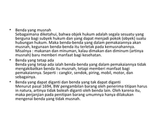 • Benda yang musnah
Sebagaimana diketahui, bahwa objek hukum adalah segala sesuatu yang
berguna bagi subyek hukum dan yang dapat menjadi pokok (obyek) suatu
hubungan hukum. Maka benda-benda yang dalam pemakaiannya akan
musnah, kegunaan benda-benda itu terletak pada kemusnahannya.
Misalnya : makanan dan minuman, kalau dimakan dan diminum (artinya
musnah) baru memberi manfaat bagi kesehatan.
• Benda yang tetap ada
Benda yang tetap ada ialah benda-benda yang dalam pemakaiannya tidak
mengakibatkan benda itu musnah, tetapi memberi manfaat bagi
pemakaiannya. Seperti : cangkir, sendok, piring, mobil, motor, dan
sebagainya.
• Benda yang dapat diganti dan benda yang tak dapat diganti
Menurut pasal 1694, BW pengambilan barang oleh penerima titipan harus
in natura, artinya tidak boleah diganti oleh benda lain. Oleh karena itu,
maka perjanjian pada penitipan barang umumnya hanya dilakukan
mengenai benda yang tidak musnah.
 
