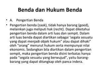 Benda dan Hukum Benda
• A. Pengertian Benda
• Pengertian benda (zaak), tidak hanya barang (goed),
melainkan juga meliputi hak (recht). Dapat diketahui
pengertian benda dalam arti luas dan sempit. Dalam
arti luas benda dapat diartikan sebagai ‘segala sesuatu
yang dapat menjadi objek hukum” atau dapat dihaki”
oleh “orang” menurut hukum serta mempunyai nilai
ekonomis. Sedangkan bila diartikan dalam pengertian
sempit, maka pengertian benda disini terbatas hanya
pada “segala sesuatu yang berwujud”, yaitu barang-
barang yang dapat ditangkap oleh panca indera.
 