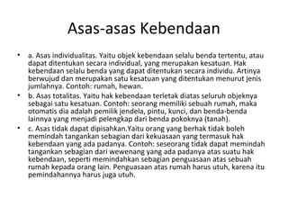 Asas-asas Kebendaan
• a. Asas individualitas. Yaitu objek kebendaan selalu benda tertentu, atau
dapat ditentukan secara individual, yang merupakan kesatuan. Hak
kebendaan selalu benda yang dapat ditentukan secara individu. Artinya
berwujud dan merupakan satu kesatuan yang ditentukan menurut jenis
jumlahnya. Contoh: rumah, hewan.
• b. Asas totalitas. Yaitu hak kebendaan terletak diatas seluruh objeknya
sebagai satu kesatuan. Contoh: seorang memiliki sebuah rumah, maka
otomatis dia adalah pemilik jendela, pintu, kunci, dan benda-benda
lainnya yang menjadi pelengkap dari benda pokoknya (tanah).
• c. Asas tidak dapat dipisahkan.Yaitu orang yang berhak tidak boleh
memindah tangankan sebagian dari kekuasaan yang termasuk hak
kebendaan yang ada padanya. Contoh: seseorang tidak dapat memindah
tangankan sebagian dari wewenang yang ada padanya atas suatu hak
kebendaan, seperti memindahkan sebagian penguasaan atas sebuah
rumah kepada orang lain. Penguasaan atas rumah harus utuh, karena itu
pemindahannya harus juga utuh.
 