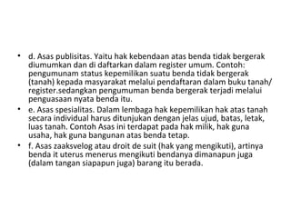 • d. Asas publisitas. Yaitu hak kebendaan atas benda tidak bergerak
diumumkan dan di daftarkan dalam register umum. Contoh:
pengumunam status kepemilikan suatu benda tidak bergerak
(tanah) kepada masyarakat melalui pendaftaran dalam buku tanah/
register.sedangkan pengumuman benda bergerak terjadi melalui
penguasaan nyata benda itu.
• e. Asas spesialitas. Dalam lembaga hak kepemilikan hak atas tanah
secara individual harus ditunjukan dengan jelas ujud, batas, letak,
luas tanah. Contoh Asas ini terdapat pada hak milik, hak guna
usaha, hak guna bangunan atas benda tetap.
• f. Asas zaaksvelog atau droit de suit (hak yang mengikuti), artinya
benda it uterus menerus mengikuti bendanya dimanapun juga
(dalam tangan siapapun juga) barang itu berada.
 