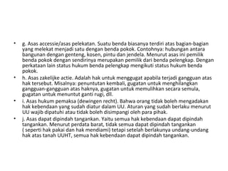 • g. Asas accessie/asas pelekatan. Suatu benda biasanya terdiri atas bagian-bagian
yang melekat menjadi satu dengan benda pokok. Contohnya: hubungan antara
bangunan dengan genteng, kosen, pintu dan jendela. Menurut asas ini pemilik
benda pokok dengan sendirinya merupakan pemilik dari benda pelengkap. Dengan
perkataan lain status hukum benda pelengkap mengikuti status hukum benda
pokok.
• h. Asas zakelijke actie. Adalah hak untuk menggugat apabila terjadi gangguan atas
hak tersebut. Misalnya: penuntutan kembali, gugatan untuk menghilangkan
gangguan-gangguan atas haknya, gugatan untuk memulihkan secara semula,
gugatan untuk menuntut ganti rugi, dll.
• i. Asas hukum pemaksa (dewingen recht). Bahwa orang tidak boleh mengadakan
hak kebendaan yang sudah diatur dalam UU. Aturan yang sudah berlaku menurut
UU wajib dipatuhi atau tidak boleh disimpangi oleh para pihak.
• j. Asas dapat dipindah tangankan. Yaitu semua hak kebendaan dapat dipindah
tangankan. Menurut perdata barat, tidak semua dapat dipindah tangankan
( seperti hak pakai dan hak mendiami) tetapi setelah berlakunya undang-undang
hak atas tanah UUHT, semua hak kebendaan dapat dipindah tangankan.
 