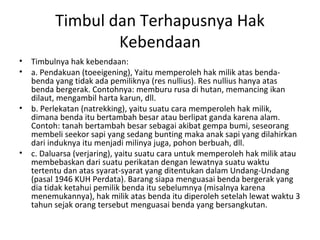 Timbul dan Terhapusnya Hak
Kebendaan
• Timbulnya hak kebendaan:
• a. Pendakuan (toeeigening), Yaitu memperoleh hak milik atas benda-
benda yang tidak ada pemiliknya (res nullius). Res nullius hanya atas
benda bergerak. Contohnya: memburu rusa di hutan, memancing ikan
dilaut, mengambil harta karun, dll.
• b. Perlekatan (natrekking), yaitu suatu cara memperoleh hak milik,
dimana benda itu bertambah besar atau berlipat ganda karena alam.
Contoh: tanah bertambah besar sebagai akibat gempa bumi, seseorang
membeli seekor sapi yang sedang bunting maka anak sapi yang dilahirkan
dari induknya itu menjadi milinya juga, pohon berbuah, dll.
• c. Daluarsa (verjaring), yaitu suatu cara untuk memperoleh hak milik atau
membebaskan dari suatu perikatan dengan lewatnya suatu waktu
tertentu dan atas syarat-syarat yang ditentukan dalam Undang-Undang
(pasal 1946 KUH Perdata). Barang siapa menguasai benda bergerak yang
dia tidak ketahui pemilik benda itu sebelumnya (misalnya karena
menemukannya), hak milik atas benda itu diperoleh setelah lewat waktu 3
tahun sejak orang tersebut menguasai benda yang bersangkutan.
 