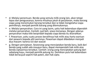 • d. Melalui penemuan. Benda yang semula milik orang lain, akan tetapi
lepas dari penguasanya, karena misalnya jatuh di perjalanan, maka barang
siapa yang menemukan barang tersebut dan ia tidak mengetahui siapa
pemiliknya, menjadi pemilik barang yang ditemukannya.
• e. Melalui penyerahan. Cara ini yang lazim, yaitu hak kebendaan diperoleh
melalui penyerahan. Contoh: jual beli, sewa menyewa. Dengan adanya
penyerahan maka title berpindah kepada siapa benda itu diserahkan.
• f. Pewarisan, yaitu suatu proses beralihnya hak milik atau harta warisan
dari pewaris kepada ahli warisnya. Pewarisan dapat dibedakan menjadi
dua macam: karena UU dan wasiat
• g. Dengan penciptaan. Seseorang yang menciptakan benda baru, baik dari
benda yang sudah ada maupun baru, dapat memperoleh hak milik atas
benda ciptaannya tersebut. Contoh: orang yang menciptakan patung dari
sebatang kayu, menjadi pemilik patung itu. Demikian pula hak kebendaan
tidak berwujud seperti hak paten, dan hak cipta.
 