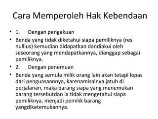 Cara Memperoleh Hak Kebendaan
• 1. Dengan pengakuan
• Benda yang tidak diketahui siapa pemiliknya (res
nullius) kemudian didapatkan dandiakui oleh
seseorang yang mendapatkannya, dianggap sebagai
pemiliknya.
• 2. Dengan penemuan
• Benda yang semula milik orang lain akan tetapi lepas
dari penguasaannya, karenamisalnya jatuh di
perjalanan, maka barang siapa yang menemukan
barang tersebutdan ia tidak mengetahui siapa
pemiliknya, menjadi pemilik barang
yangdiketemukannya.
 