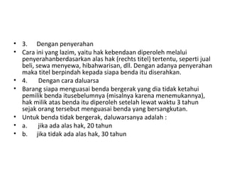 • 3. Dengan penyerahan
• Cara ini yang lazim, yaitu hak kebendaan diperoleh melalui
penyerahanberdasarkan alas hak (rechts titel) tertentu, seperti jual
beli, sewa menyewa, hibahwarisan, dll. Dengan adanya penyerahan
maka titel berpindah kepada siapa benda itu diserahkan.
• 4. Dengan cara daluarsa
• Barang siapa menguasai benda bergerak yang dia tidak ketahui
pemilik benda itusebelumnya (misalnya karena menemukannya),
hak milik atas benda itu diperoleh setelah lewat waktu 3 tahun
sejak orang tersebut menguasai benda yang bersangkutan.
• Untuk benda tidak bergerak, daluwarsanya adalah :
• a. jika ada alas hak, 20 tahun
• b. jika tidak ada alas hak, 30 tahun
 