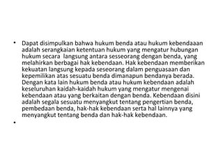 • Dapat disimpulkan bahwa hukum benda atau hukum kebendaaan
adalah serangkaian ketentuan hukum yang mengatur hubungan
hukum secara langsung antara sesseorang dengan benda, yang
melahirkan berbagai hak kebendaan. Hak kebendaan memberikan
kekuatan langsung kepada seseorang dalam penguasaan dan
kepemilikan atas sesuatu benda dimanapun bendanya berada.
Dengan kata lain hukum benda atau hukum kebendaan adalah
keseluruhan kaidah-kaidah hukum yang mengatur mengenai
kebendaan atau yang berkaitan dengan benda. Kebendaan disini
adalah segala sesuatu menyangkut tentang pengertian benda,
pembedaan benda, hak-hak kebendaan serta hal lainnya yang
menyangkut tentang benda dan hak-hak kebendaan.
•
 