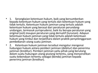 • 1. Serangkaian ketentuan hukum, baik yang bersumberkan
kepada ketentuan hukum yang tertulis dan ketentuan hukum yang
tidak tertulis. Ketentuan hukum jaminan yang tertulis adalah
ketentuan hukum yang berasal dari peraturan perundang-
undangan, termasuk yurisprudensi, baik itu berupa peraturan yang
original (asli) maupun peraturan yang derivatif (turunan). Adapun
ketentuan hukum jaminan yang tidak tertulis adalah ketentuan
hukum yang timbul dan terpelihara dalam praktik penyelenggaraan
pembebanan utang suatu jaminan.
• 2. Ketentuan hukum jaminan tersebut mengatur mengenai
hubungan hukum antara pemberi jaminan (debitur) dan penerima
jaminan (kreditur). Pemberi jaminan yaitu pihak yang berutang
dalam suatu hubungan utang-piutang tertentu, yang menyerahkan
suatu kebendaan tertentu sebagai (benda) jaminan kepada
penerima jaminan (kreditur).
 