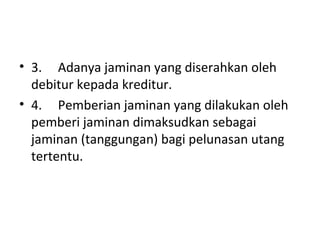 • 3. Adanya jaminan yang diserahkan oleh
debitur kepada kreditur.
• 4. Pemberian jaminan yang dilakukan oleh
pemberi jaminan dimaksudkan sebagai
jaminan (tanggungan) bagi pelunasan utang
tertentu.
 