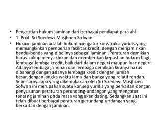 • Pengertian hukum jaminan dari berbagai pendapat para ahli
• 1. Prof. Sri Soedewi Masjhoen Sofwan
• Hukum jaminan adalah hukum mengatur konstruksi yuridis yang
memungkinkan pemberian fasilitas kredit, dengan menjaminkan
benda-benda yang dibelinya sebagai jaminan .Peraturan demikian
harus cukup menyakinkan dan memberikan kepastian hukum bagi
lembaga-lembga kredit, baik dari dalam negeri maupun luar negeri.
Adanya lembaga jaminan dan lembaga demikian kiranya harus
dibarengi dengan adanya lembaga kredit dengan jumlah
besar,dengan jangka waktu lama dan bunga yang relatif rendah.
Sebenarnya apa yang dikemukakan oleh Sri Soedewi Masjhoen
Sofwan ini merupakan suatu konsep yuridis yang berkaitan dengan
penyusunan peraturan perundang-undangan yang mengatur
tentang jaminan pada masa yang akan dating. Sedangkan saat ini
telah dibuat berbagai peraturan perundang-undangan yang
berkaitan dengan jaminan.
 
