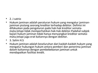• 2. J satrio
• Hukum jaminan adalah peraturan hukum yang mengatur jaminan-
jaminan piutang seorang kreditor terhadap debitor. Definisi ini
difokuskan pada pengaturan pada hak-hak kreditor semata-
mata,tetapi tidak memperhatikan hak-hak debitor.Padahal subjek
kajian hukum jaminan tidak hanya menyangkut kreditor semata-
mata,tetapi juga erat kaitannya dengan debitor.
• 3. Salim H.S
• Hukum jaminan adalah keseluruhan dari kaidah-kaidah hukum yang
mengatur hubungan hukum antara pemberi dan penerima jaminan
dalam kaitannya dengan pembebebanan jaminan untuk
mendapatkan fasilitas kredit.
 