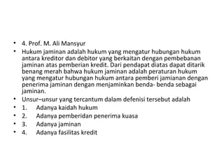 • 4. Prof. M. Ali Mansyur
• Hukum jaminan adalah hukum yang mengatur hubungan hukum
antara kreditor dan debitor yang berkaitan dengan pembebanan
jaminan atas pemberian kredit. Dari pendapat diatas dapat ditarik
benang merah bahwa hukum jaminan adalah peraturan hukum
yang mengatur hubungan hukum antara pemberi jamianan dengan
penerima jaminan dengan menjaminkan benda- benda sebagai
jaminan.
• Unsur–unsur yang tercantum dalam defenisi tersebut adalah
• 1. Adanya kaidah hukum
• 2. Adanya pemberidan penerima kuasa
• 3. Adanya jaminan
• 4. Adanya fasilitas kredit
 