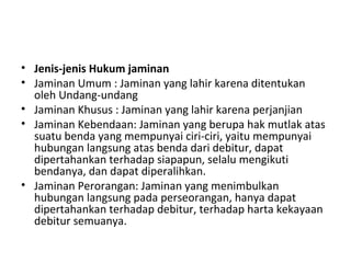 • Jenis-jenis Hukum jaminan
• Jaminan Umum : Jaminan yang lahir karena ditentukan
oleh Undang-undang
• Jaminan Khusus : Jaminan yang lahir karena perjanjian
• Jaminan Kebendaan: Jaminan yang berupa hak mutlak atas
suatu benda yang mempunyai ciri-ciri, yaitu mempunyai
hubungan langsung atas benda dari debitur, dapat
dipertahankan terhadap siapapun, selalu mengikuti
bendanya, dan dapat diperalihkan.
• Jaminan Perorangan: Jaminan yang menimbulkan
hubungan langsung pada perseorangan, hanya dapat
dipertahankan terhadap debitur, terhadap harta kekayaan
debitur semuanya.
 