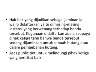 • Hak-hak yang dijadikan sebagai jaminan ia
wajib didaftarkan yaitu dimasing-masing
instansi yang berwenang terhadap benda
tersebut. Kegunaan didaftarkan adalah supaya
pihak ketiga tahu bahwa benda tersebut
sedang dijaminkan untuk sebuah hutang atau
dalam pembebanan hutang.
• Asas publicitiet untuk melindungi pihak ketiga
yang beritikat baik
 
