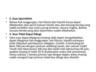 • 2. Asas Specialitiet
• Bahwa hak tanggungan, hak fidusia dan hipotik hanya dapat
dibebankan atas persil (satuan tanah) atau atas barang-barang yang
sudah terdaftar atas nama orang tertentu. Secara ringkas, Bahwa
sesuatu benda yang akan dijaminkan sudah didaftarkan.
• 3. Asas Tidak Dapat Dibagi
• Yaitu asas dapat dibaginya hutang tidak dapat mengakibatkan
dapat dibaginya hak tanggungan, hak fidusia, hipotik walaupun
telah dilakukan pembayaran sebagian. Contoh: A berhutang ke
Bank 100 juta dengan jaminan sebidang tanah, dan sebuah mobil.
Tanah nilai taksirannya 100 juta dan mobil nilai taksirannya 60 juta,
apabila hutang ini telah 50 % diselesaikan maka nilai jaminannya
hanya sebatas 1 benda jaminan tapi dengan begitu walau hutang
sudah mengecil tapi jaminan tidak bisa dibagi atau diambil.
 