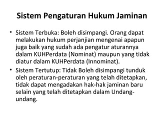 Sistem Pengaturan Hukum Jaminan
• Sistem Terbuka: Boleh disimpangi. Orang dapat
melakukan hukum perjanjian mengenai apapun
juga baik yang sudah ada pengatur aturannya
dalam KUHPerdata (Nominat) maupun yang tidak
diatur dalam KUHPerdata (Innominat).
• Sistem Tertutup: Tidak Boleh disimpangi tunduk
oleh peraturan-peraturan yang telah ditetapkan,
tidak dapat mengadakan hak-hak jaminan baru
selain yang telah ditetapkan dalam Undang-
undang.
 