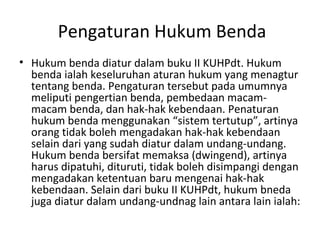 Pengaturan Hukum Benda
• Hukum benda diatur dalam buku II KUHPdt. Hukum
benda ialah keseluruhan aturan hukum yang menagtur
tentang benda. Pengaturan tersebut pada umumnya
meliputi pengertian benda, pembedaan macam-
macam benda, dan hak-hak kebendaan. Penaturan
hukum benda menggunakan “sistem tertutup”, artinya
orang tidak boleh mengadakan hak-hak kebendaan
selain dari yang sudah diatur dalam undang-undang.
Hukum benda bersifat memaksa (dwingend), artinya
harus dipatuhi, dituruti, tidak boleh disimpangi dengan
mengadakan ketentuan baru mengenai hak-hak
kebendaan. Selain dari buku II KUHPdt, hukum bneda
juga diatur dalam undang-undnag lain antara lain ialah:
 