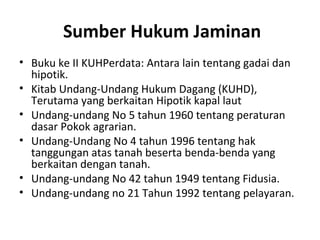 Sumber Hukum Jaminan
• Buku ke II KUHPerdata: Antara lain tentang gadai dan
hipotik.
• Kitab Undang-Undang Hukum Dagang (KUHD),
Terutama yang berkaitan Hipotik kapal laut
• Undang-undang No 5 tahun 1960 tentang peraturan
dasar Pokok agrarian.
• Undang-Undang No 4 tahun 1996 tentang hak
tanggungan atas tanah beserta benda-benda yang
berkaitan dengan tanah.
• Undang-undang No 42 tahun 1949 tentang Fidusia.
• Undang-undang no 21 Tahun 1992 tentang pelayaran.
 