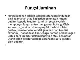 Fungsi Jaminan
• Fungsi jaminan adalah sebagai sarana perlindungan
bagi keamanan atau kepastian pelunasan hutang
debitur kepada kreditur. Jaminan secara yuridis
mempunyai fungsi untuk mengkover hutang. Oleh
karena itu, jaminan di samping faktor-faktor lain
(watak, kemampuan, modal, jaminan dan kondisi
ekonomi), dapat dijadikan sebagai sarana perlindungan
untuk para kreditur dalam kepastian atau pelunasan
utang calon debitur atau pelaksanaan suatu prestasi
oleh debitur.
•
 
