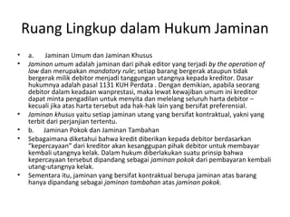 Ruang Lingkup dalam Hukum Jaminan
• a. Jaminan Umum dan Jaminan Khusus
• Jaminan umum adalah jaminan dari pihak editor yang terjadi by the operation of
law dan merupakan mandatory rule; setiap barang bergerak ataupun tidak
bergerak milik debitor menjadi tanggungan utangnya kepada kreditor. Dasar
hukumnya adalah pasal 1131 KUH Perdata . Dengan demikian, apabila seorang
debitor dalam keadaan wanprestasi, maka lewat kewajiban umum ini kreditor
dapat minta pengadilan untuk menyita dan melelang seluruh harta debitor –
kecuali jika atas harta tersebut ada hak-hak lain yang bersifat preferensial.
• Jaminan khusus yaitu setiap jaminan utang yang bersifat kontraktual, yakni yang
terbit dari perjanjian tertentu.
• b. Jaminan Pokok dan Jaminan Tambahan
• Sebagaimana diketahui bahwa kredit diberikan kepada debitor berdasarkan
“kepercayaan” dari kreditor akan kesanggupan pihak debitor untuk membayar
kembali utangnya kelak. Dalam hukum diberlakukan suatu prinsip bahwa
kepercayaan tersebut dipandang sebagai jaminan pokok dari pembayaran kembali
utang-utangnya kelak.
• Sementara itu, jaminan yang bersifat kontraktual berupa jaminan atas barang
hanya dipandang sebagai jaminan tambahan atas jaminan pokok.
 