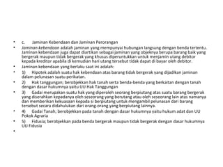 • c. Jaminan Kebendaan dan Jaminan Perorangan
• Jaminan kebendaan adalah jaminan yang mempunyai hubungan langsung dengan benda tertentu.
Jaminan kebendaan juga dapat diartikan sebagai jaminan yang objeknya berupa barang baik yang
bergerak maupun tidak bergerak yang khusus diperuntukkan untuk menjamin utang debitor
kepada kreditor apabila di kemudian hari utang tersebut tidak dapat di bayar oleh debitor.
• Jaminan kebendaan yang berlaku saat ini adalah:
• 1) Hipotek adalah suatu hak kebendaan atas barang tidak bergerak yang dijadikan jaminan
dalam pelunasan suatu perikatan.
• 2) Hak tanggungan; berobjekkan hak tanah serta benda-benda yang berkaitan dengan tanah
dengan dasar hukumnya yaitu UU Hak Tanggungan
• 3) Gadai merupakan suatu hak yang diperoleh seorang berpiutang atas suatu barang bergerak
yang diserahkan kepadanya oleh seseorang yang berutang atau oleh seseorang lain atas namanya
dan memberikan kekuasaan kepada si berpiutang untuk mengambil pelunasan dari barang
tersebut secara didahulukan dari orang-orang yang berpiutang lainnya.
• 4) Gadai Tanah; berobjekkan pada tanah dengan dasar hukumnya yaitu hukum adat dan UU
Pokok Agraria
• 5) Fidusia; berobjekkan pada benda bergerak maupun tidak bergerak dengan dasar hukumnya
UU Fidusia
•
 