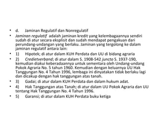 • d. Jaminan Regulatif dan Nonregulatif
• Jaminan regulatif adalah jaminan kredit yang kelembagaannya sendiri
sudah di atur secara eksplisit dan sudah mendapat pengakuan dari
perundang-undangan yang berlaku. Jaminan yang tergolong ke dalam
jaminan regulatif antara lain:
• 1) Hipotek; di atur dalam KUH Perdata dan UU di bidang agraria
• 2) Credietverband; di atur dalam S. 1908-542 juncto S. 1937-190,
kemudian diakui keberadaannya untuk sementara oleh Undang-undang
Pokok Agraria No. 5 tahun 1960. Kemudian dengan keluarnya UU Hak
Tanggungan No. 4 Tahun 1996, lembaga ini dinyatakan tidak berlaku lagi
dan dicakup dengan hak tanggungan atas tanah.
• 3) Gadai; di atur dalam KUH Perdata dan dalam hukum adat.
• 4) Hak Tanggungan atas Tanah; di atur dalam UU Pokok Agraria dan UU
tentang Hak Tanggungan No. 4 Tahun 1996.
• 5) Garansi; di atur dalam KUH Perdata buku ketiga
 