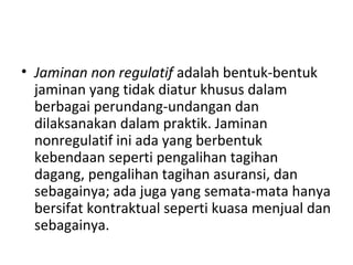 • Jaminan non regulatif adalah bentuk-bentuk
jaminan yang tidak diatur khusus dalam
berbagai perundang-undangan dan
dilaksanakan dalam praktik. Jaminan
nonregulatif ini ada yang berbentuk
kebendaan seperti pengalihan tagihan
dagang, pengalihan tagihan asuransi, dan
sebagainya; ada juga yang semata-mata hanya
bersifat kontraktual seperti kuasa menjual dan
sebagainya.
 
