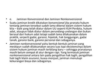 • e. Jaminan Konvensional dan Jaminan Nonkonvensional
• Suatu jaminan kredit dikatakan konvensional jika pranata hukum
tentang jaminan tersebut sudah lama dikenal dalam sistem hukum
kita – baik yang telah diatur dalam UU seperti KUH Perdata, hukum
adat, ataupun tidak diatur dalam perundang-undangan dan bukan
berasal dari hukum adat tetapi sudah lama dilaksanakan dalam
praktik, serperti gadai, garansi, hipotek, hak tanggungan, gadai
tanah, garansi bank, garansi personal dan sebagainya.
• Jaminan nonkonvensional yaitu bentuk-bentuk jaminan yang
meskipun sudah dilaksanakan secara luas tapi eksistensinya dalam
sistem hukum jaminan masih terbilang baru – sehingga pranatanya
masih belum sempat di atur dengan rapi. Yang termasuk jaminan
nonkonvensional antara lain pada pengalihan hak tagih, pengalihan
hak tagih klaim asuransi, kuasa menjual, jaminan menutupi
kekurangan biaya dan sebagainya.
 