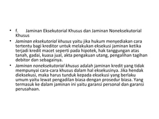 • f. Jaminan Eksekutorial Khusus dan Jaminan Noneksekutorial
Khusus
• Jaminan eksekutorial khusus yaitu jika hukum menyediakan cara
tertentu bagi kreditor untuk melakukan eksekusi jaminan ketika
terjadi kredit macet seperti pada hipotek, hak tanggungan atas
tanah, gadai, kuasa jual, akta pengakuan utang, pengalihan tagihan
debitor dan sebagainya.
• Jaminan noneksekutorial khusus adalah jaminan kredit yang tidak
mempunyai cara-cara khusus dalam hal eksekusinya. Jika hendak
dieksekusi, maka harus tunduk kepada eksekusi yang berlaku
umum yaitu lewat pengadilan biasa dengan prosedur biasa. Yang
termasuk ke dalam jaminan ini yaitu garansi personal dan garansi
perusahaan.
 