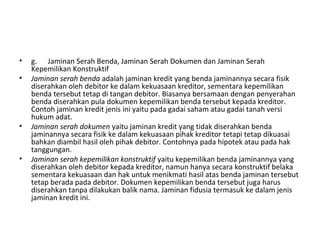 • g. Jaminan Serah Benda, Jaminan Serah Dokumen dan Jaminan Serah
Kepemilikan Konstruktif
• Jaminan serah benda adalah jaminan kredit yang benda jaminannya secara fisik
diserahkan oleh debitor ke dalam kekuasaan kreditor, sementara kepemilikan
benda tersebut tetap di tangan debitor. Biasanya bersamaan dengan penyerahan
benda diserahkan pula dokumen kepemilikan benda tersebut kepada kreditor.
Contoh jaminan kredit jenis ini yaitu pada gadai saham atau gadai tanah versi
hukum adat.
• Jaminan serah dokumen yaitu jaminan kredit yang tidak diserahkan benda
jaminannya secara fisik ke dalam kekuasaan pihak kreditor tetapi tetap dikuasai
bahkan diambil hasil oleh pihak debitor. Contohnya pada hipotek atau pada hak
tanggungan.
• Jaminan serah kepemilikan konstruktif yaitu kepemilikan benda jaminannya yang
diserahkan oleh debitor kepada kreditor, namun hanya secara konstruktif belaka
sementara kekuasaan dan hak untuk menikmati hasil atas benda jaminan tersebut
tetap berada pada debitor. Dokumen kepemilikan benda tersebut juga harus
diserahkan tanpa dilakukan balik nama. Jaminan fidusia termasuk ke dalam jenis
jaminan kredit ini.
 