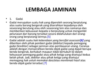 LEMBAGA JAMINAN
• 1. Gadai
• Gadai merupakan suatu hak yang diperoleh seorang berpiutang
atas suatu barang bergerak yang diserahkan kepadanya oleh
seseorang berutang atau oleh seseorang lain atas namanya dan
memberikan kekuasaan kepada si berpiutang untuk mengambil
pelunasan dari barang tersebut secara didahulukan dari orang-
orang yang berpiutang lainnya.[5]
• Gadai adalah suatu hak kebendaan yang bersifat assessoir[6] yang
diberikan oleh pihak pemberi gadai (debitor) kepada pemegang
gadai (kreditor) sebagai jaminan atas pembayaran utang. Caranya
adalah dengan menyerahkan benda objek gadai yang dapat berupa
benda bergerak, bertubuh maupun tidak bertubuh ke dalam
kekuasaan pemegang gadai atau pihak ketiga yang disetujui kedua
belah pihak. Jadi, debitor atau pihak ketiga yang disetujui
memegang hak untuk memakai dan/atau menikmati hasil atas
benda objek gadai tersebut.[7]
 