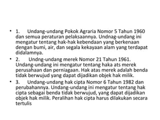 • 1. Undang-undang Pokok Agraria Nomor 5 Tahun 1960
dan semua peraturan pelaksaannya. Undnag-undang ini
mengatur tentang hak-hak kebendaan yang berkenaan
dengan bumi, air, dan segala kekayaan alam yang terdapat
didalamnya.
• 2. Undng-undang merek Nomor 21 Tahun 1961.
Undang-undang ini mengatur tentang haka ats merek
perusahaan dan perniagaan. Hak atas merek adalah benda
tidak berwujud yang dapat dijadikan objek hak milik.
• 3. Undang-undang hak cipta Nomor 6 Tahun 1982 dan
perubahannya. Undang-undang ini mengatur tentang hak
cipta sebagai benda tidak berwujud, yang dapat dijadikan
objek hak milik. Peralihan hak cipta harus dilakukan secara
tertulis
 