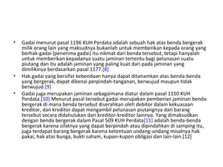 • Gadai menurut pasal 1196 KUH Perdata adalah sebuah hak atas benda bergerak
milik orang lain yang maksudnya bukanlah untuk memberikan kepada orang yang
berhak-gadai (penerima gadai) itu nikmat dari benda tersebut, tetapi hanyalah
untuk memberikan kepadanya suatu jaminan tertentu bagi pelunasan suatu
piutang dan itu adalah jaminan yang paling kuat dari pada jaminan yang
dimilikinya berdasarkan pasal 1177.[8]
• Hak gadai yang bersifat kebendaan hanya dapat ditanamkan atas benda-benda
yang bergerak, dapat dikenai perpindah-tanganan, berwujud maupun tidak
berwujud.[9]
• Gadai juga merupakan jaminan sebagaimana diatur dalam pasal 1150 KUH
Perdata.[10] Menurut pasal tersebut gadai merupakan pemberian jaminan benda
bergerak di mana benda tersebut diserahkan oleh debitor dalam kekuasaan
kreditor, dan kreditor dapat mengambil pelunasan piutangnya dari barang
tersebut secara didahulukan dari kreditor-kreditor lainnya. Yang dimaksudkan
dengan benda bergerak dalam Pasal 509 KUH Perdata[11] adalah benda-benda
bergerak karena sifatnya yang dapat berpindah atau dipindahkan di samping itu,
juga terdapat barang bergerak karena ketentuan undang-undang misalnya hak
pakai, hak atas bunga, bukti saham, kupon-kupon obligasi dan lain-lain.[12]
 